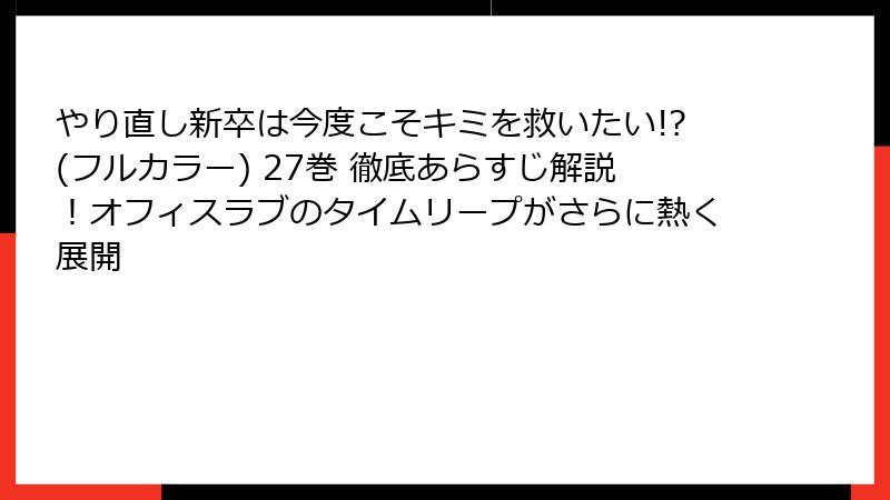 やり直し新卒は今度こそキミを救いたい!?(フルカラー) 27巻 徹底あらすじ解説!オフィスラブのタイムリープがさらに熱く展開