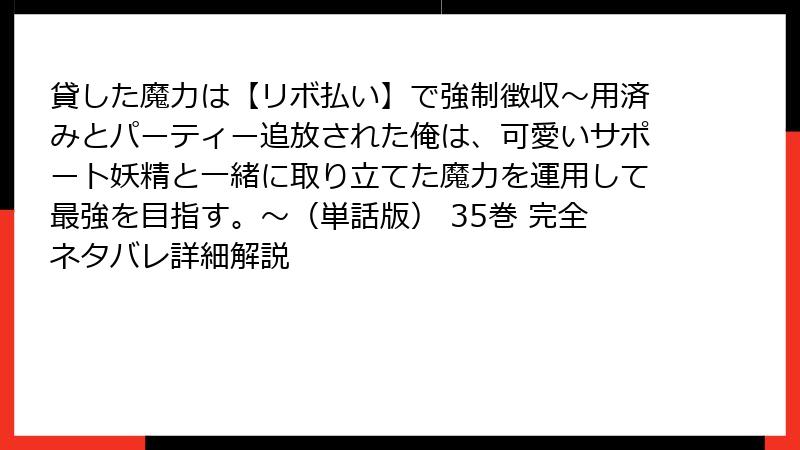 貸した魔力は【リボ払い】で強制徴収～用済みとパーティー追放された俺は、可愛いサポート妖精と一緒に取り立てた魔力を運用して最強を目指す。～（単話版） 35巻 完全ネタバレ詳細解説