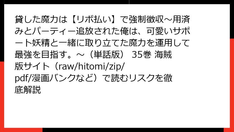 貸した魔力は【リボ払い】で強制徴収～用済みとパーティー追放された俺は、可愛いサポート妖精と一緒に取り立てた魔力を運用して最強を目指す。～（単話版） 35巻 海賊版サイト（raw/hitomi/zip/pdf/漫画バンクなど）で読むリスクを徹底解説