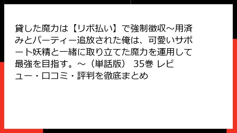 貸した魔力は【リボ払い】で強制徴収～用済みとパーティー追放された俺は、可愛いサポート妖精と一緒に取り立てた魔力を運用して最強を目指す。～（単話版） 35巻 レビュー・口コミ・評判を徹底まとめ