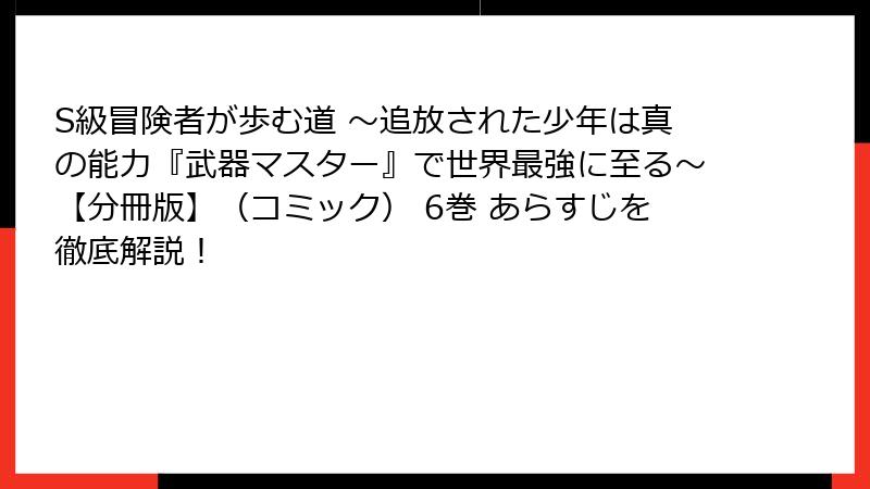 S級冒険者が歩む道 ～追放された少年は真の能力『武器マスター』で世界最強に至る～【分冊版】（コミック） 6巻 あらすじを徹底解説！