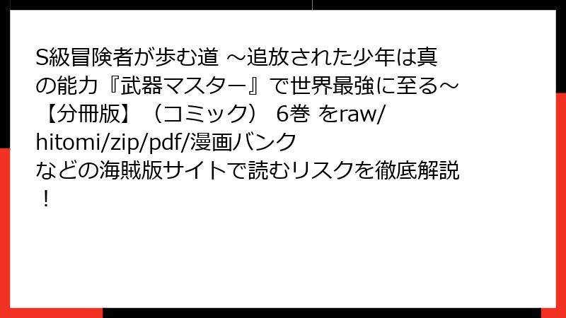 S級冒険者が歩む道 ～追放された少年は真の能力『武器マスター』で世界最強に至る～【分冊版】（コミック） 6巻 をraw/hitomi/zip/pdf/漫画バンクなどの海賊版サイトで読むリスクを徹底解説！