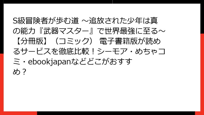 S級冒険者が歩む道 ～追放された少年は真の能力『武器マスター』で世界最強に至る～【分冊版】（コミック） 電子書籍版が読めるサービスを徹底比較！シーモア・めちゃコミ・ebookjapanなどどこがおすすめ？