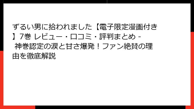 ずるい男に拾われました【電子限定漫画付き】7巻 レビュー・口コミ・評判まとめ - 神巻認定の涙と甘さ爆発！ファン絶賛の理由を徹底解説