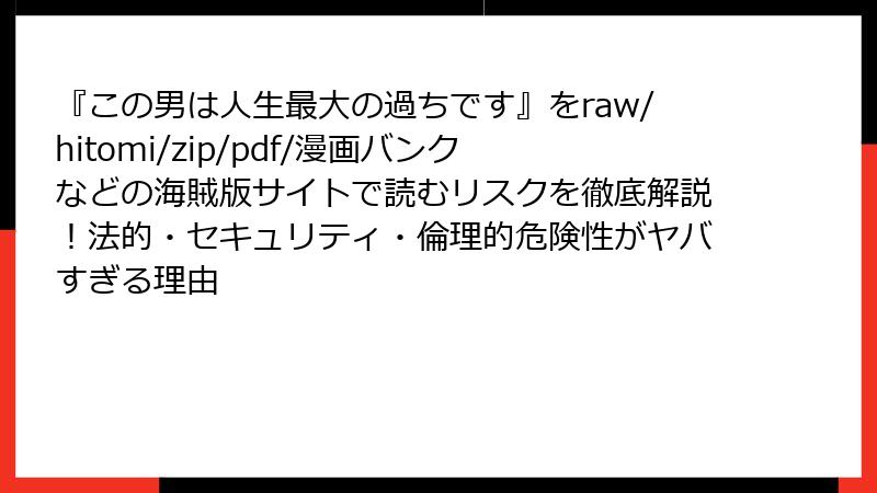 『この男は人生最大の過ちです』をraw/hitomi/zip/pdf/漫画バンクなどの海賊版サイトで読むリスクを徹底解説!法的・セキュリティ・倫理的危険性がヤバすぎる理由