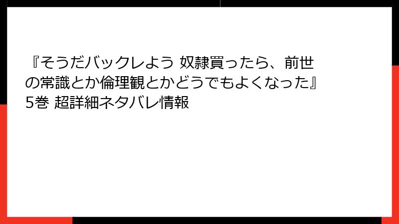 『そうだバックレよう 奴隷買ったら、前世の常識とか倫理観とかどうでもよくなった』5巻 超詳細ネタバレ情報