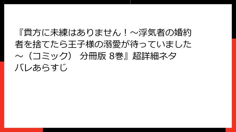 『貴方に未練はありません！～浮気者の婚約者を捨てたら王子様の溺愛が待っていました～（コミック） 分冊版 8巻』超詳細ネタバレあらすじ