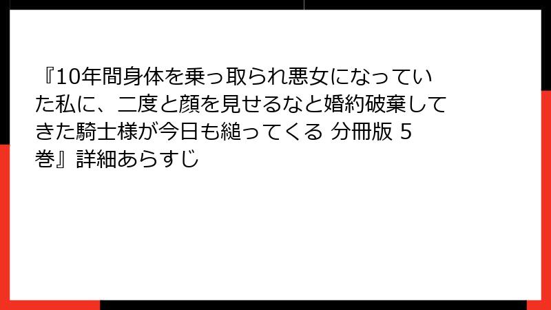 『10年間身体を乗っ取られ悪女になっていた私に、二度と顔を見せるなと婚約破棄してきた騎士様が今日も縋ってくる 分冊版 5巻』詳細あらすじ