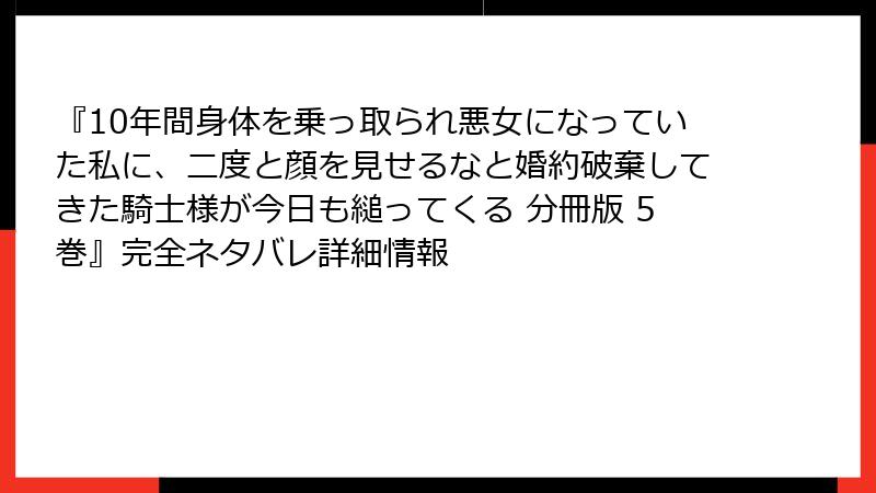 『10年間身体を乗っ取られ悪女になっていた私に、二度と顔を見せるなと婚約破棄してきた騎士様が今日も縋ってくる 分冊版 5巻』完全ネタバレ詳細情報