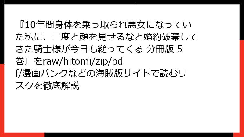『10年間身体を乗っ取られ悪女になっていた私に、二度と顔を見せるなと婚約破棄してきた騎士様が今日も縋ってくる 分冊版 5巻』をraw/hitomi/zip/pdf/漫画バンクなどの海賊版サイトで読むリスクを徹底解説