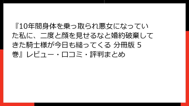 『10年間身体を乗っ取られ悪女になっていた私に、二度と顔を見せるなと婚約破棄してきた騎士様が今日も縋ってくる 分冊版 5巻』レビュー・口コミ・評判まとめ