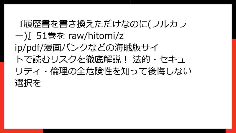 『履歴書を書き換えただけなのに(フルカラー)』51巻を raw/hitomi/zip/pdf/漫画バンクなどの海賊版サイトで読むリスクを徹底解説! 法的・セキュリティ・倫理の全危険性を知って後悔しない選択を