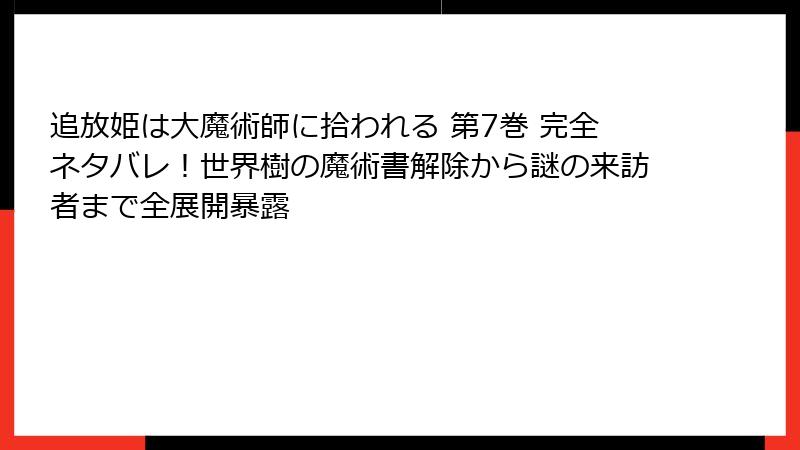 追放姫は大魔術師に拾われる 第7巻 完全ネタバレ！世界樹の魔術書解除から謎の来訪者まで全展開暴露