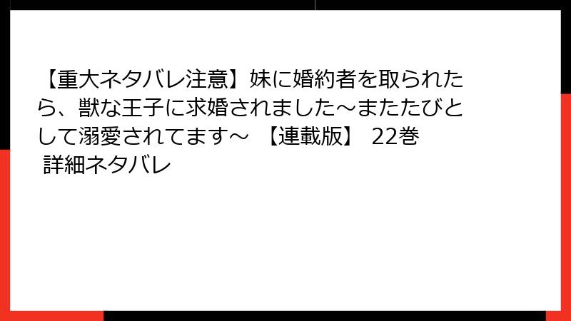 【重大ネタバレ注意】妹に婚約者を取られたら、獣な王子に求婚されました～またたびとして溺愛されてます～ 【連載版】 22巻 詳細ネタバレ